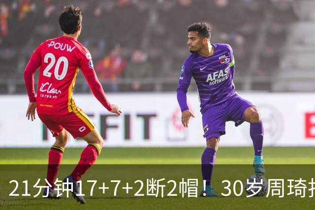 21分钟17+7+2断2帽！30岁周琦找回大魔王身手 郭士强该选他了吧？